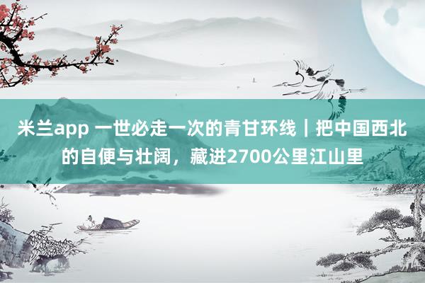米兰app 一世必走一次的青甘环线｜把中国西北的自便与壮阔，藏进2700公里江山里