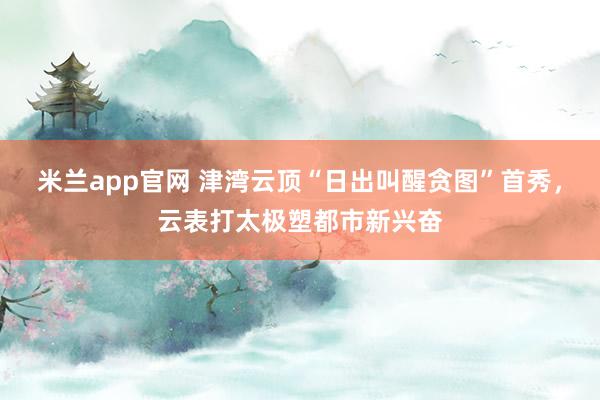 米兰app官网 津湾云顶“日出叫醒贪图”首秀，云表打太极塑都市新兴奋