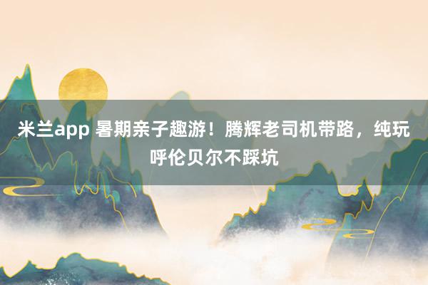 米兰app 暑期亲子趣游！腾辉老司机带路，纯玩呼伦贝尔不踩坑