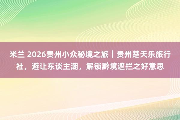 米兰 2026贵州小众秘境之旅｜贵州楚天乐旅行社，避让东谈主潮，解锁黔境遮拦之好意思