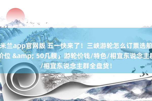 米兰app官网版 五一快来了！三峡游轮怎么订票选船？「6档价位 & 50几艘」游轮价钱/特色/相宜东说念主群全盘货！
