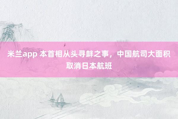 米兰app 本首相从头寻衅之事，中国航司大面积取消日本航班