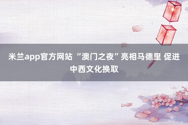 米兰app官方网站 “澳门之夜”亮相马德里 促进中西文化换取