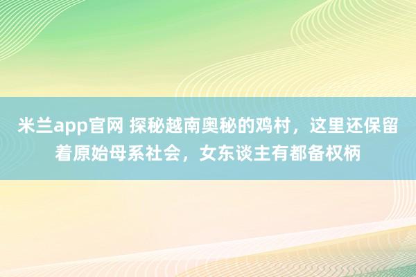 米兰app官网 探秘越南奥秘的鸡村，这里还保留着原始母系社会，女东谈主有都备权柄