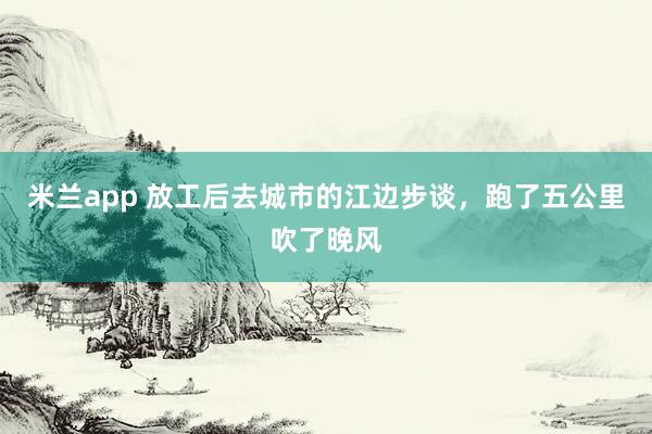 米兰app 放工后去城市的江边步谈，跑了五公里吹了晚风