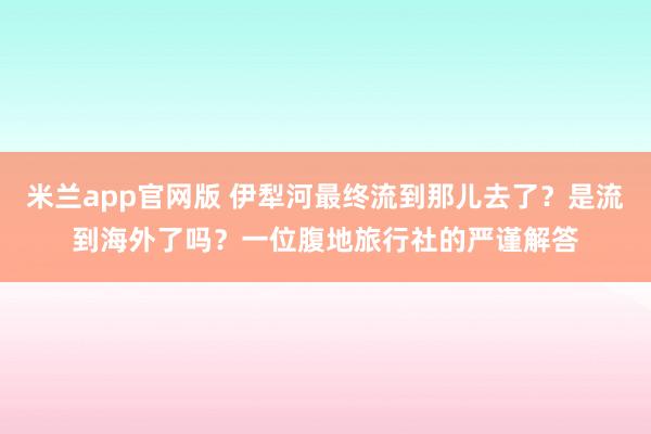 米兰app官网版 伊犁河最终流到那儿去了？是流到海外了吗？一位腹地旅行社的严谨解答