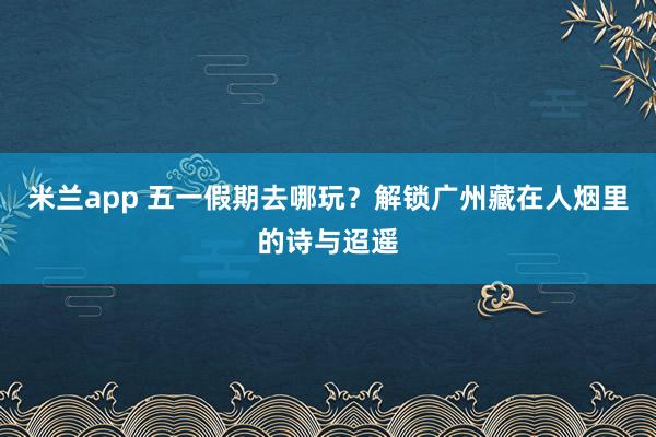 米兰app 五一假期去哪玩？解锁广州藏在人烟里的诗与迢遥
