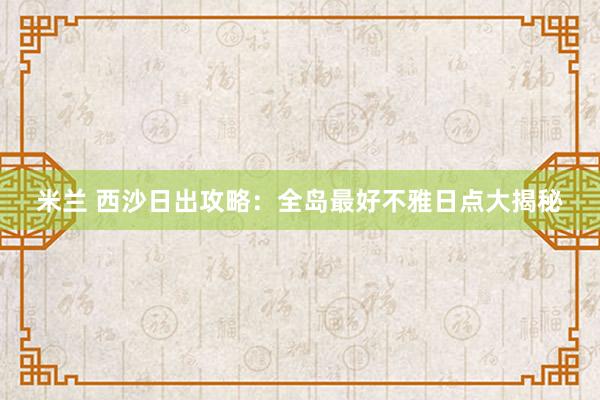 米兰 西沙日出攻略：全岛最好不雅日点大揭秘