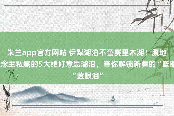 米兰app官方网站 伊犁湖泊不啻赛里木湖！腹地东说念主私藏的5大绝好意思湖泊，带你解锁新疆的“蓝眼泪”