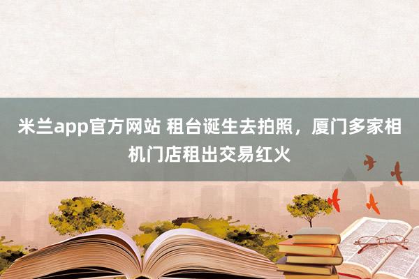 米兰app官方网站 租台诞生去拍照，厦门多家相机门店租出交易红火