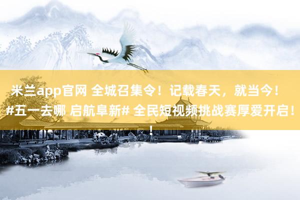 米兰app官网 全城召集令！记载春天，就当今！ #五一去哪 启航阜新# 全民短视频挑战赛厚爱开启！