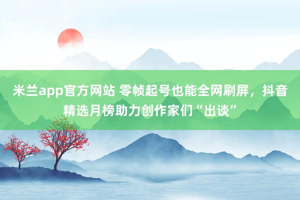 米兰app官方网站 零帧起号也能全网刷屏，抖音精选月榜助力创作家们“出谈”