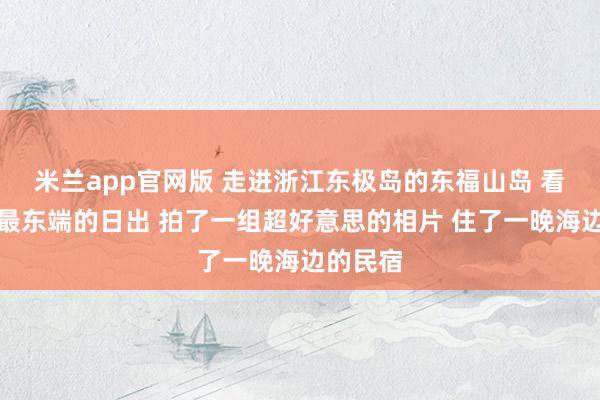 米兰app官网版 走进浙江东极岛的东福山岛 看了中国最东端的日出 拍了一组超好意思的相片 住了一晚海边的民宿