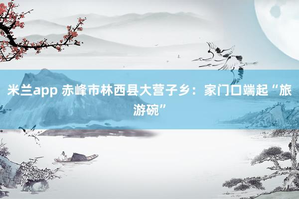 米兰app 赤峰市林西县大营子乡：家门口端起“旅游碗”
