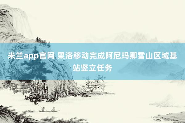 米兰app官网 果洛移动完成阿尼玛卿雪山区域基站竖立任务