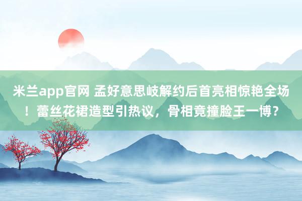 米兰app官网 孟好意思岐解约后首亮相惊艳全场！蕾丝花裙造型引热议，骨相竟撞脸王一博？