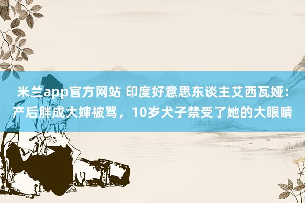 米兰app官方网站 印度好意思东谈主艾西瓦娅：产后胖成大婶被骂，10岁犬子禁受了她的大眼睛