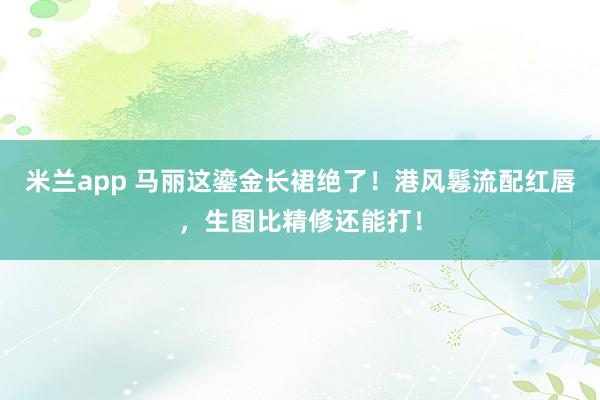 米兰app 马丽这鎏金长裙绝了！港风鬈流配红唇，生图比精修还能打！