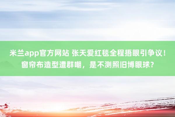 米兰app官方网站 张天爱红毯全程捂眼引争议！窗帘布造型遭群嘲，是不测照旧博眼球？