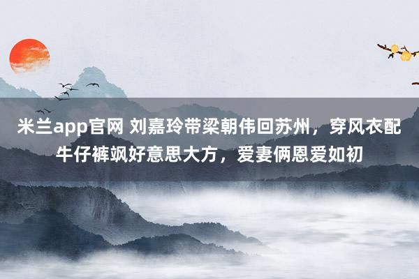 米兰app官网 刘嘉玲带梁朝伟回苏州，穿风衣配牛仔裤飒好意思大方，爱妻俩恩爱如初