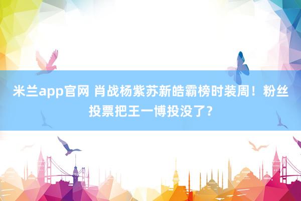 米兰app官网 肖战杨紫苏新皓霸榜时装周！粉丝投票把王一博投没了？