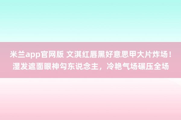 米兰app官网版 文淇红唇黑好意思甲大片炸场！湿发遮面眼神勾东说念主，冷艳气场碾压全场