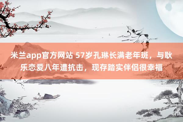 米兰app官方网站 57岁孔琳长满老年斑，与耿乐恋爱八年遭抗击，现存踏实伴侣很幸福