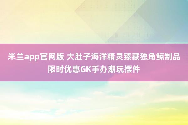 米兰app官网版 大肚子海洋精灵臻藏独角鲸制品限时优惠GK手办潮玩摆件