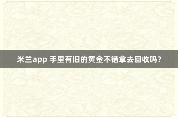米兰app 手里有旧的黄金不错拿去回收吗？