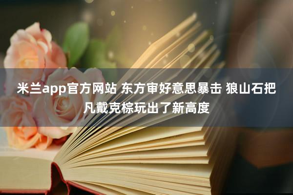 米兰app官方网站 东方审好意思暴击 狼山石把凡戴克棕玩出了新高度