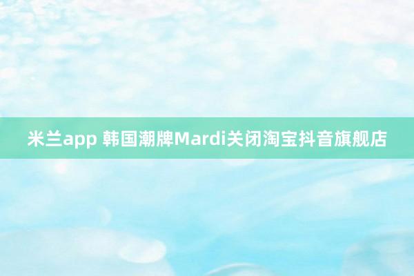 米兰app 韩国潮牌Mardi关闭淘宝抖音旗舰店