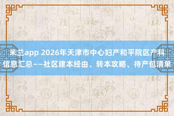 米兰app 2026年天津市中心妇产和平院区产科信息汇总——社区建本经由、转本攻略、待产包清单