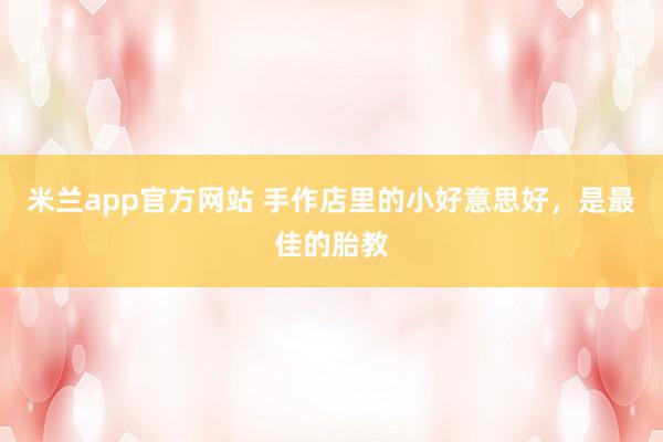 米兰app官方网站 手作店里的小好意思好，是最佳的胎教