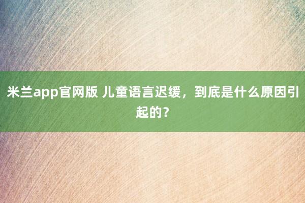 米兰app官网版 儿童语言迟缓，到底是什么原因引起的？