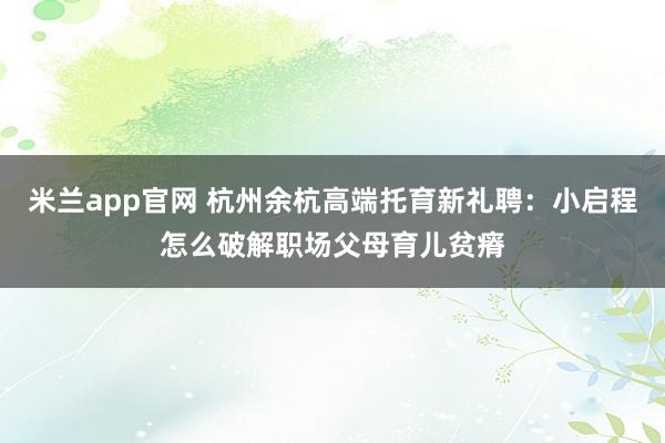 米兰app官网 杭州余杭高端托育新礼聘：小启程怎么破解职场父母育儿贫瘠