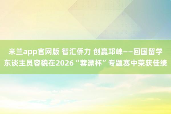 米兰app官网版 智汇侨力 创赢邛崃——回国留学东谈主员容貌在2026“蓉漂杯”专题赛中荣获佳绩