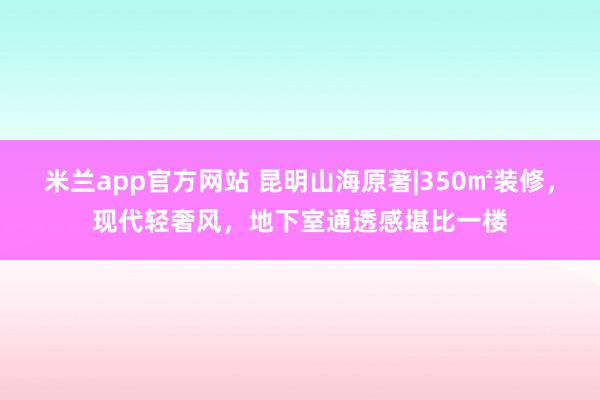 米兰app官方网站 昆明山海原著|350㎡装修，现代轻奢风，地下室通透感堪比一楼