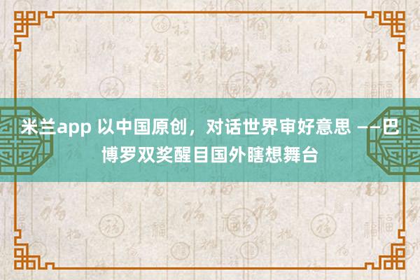 米兰app 以中国原创，对话世界审好意思 ——巴博罗双奖醒目国外瞎想舞台