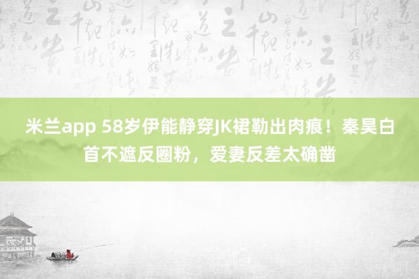 米兰app 58岁伊能静穿JK裙勒出肉痕！秦昊白首不遮反圈粉，爱妻反差太确凿