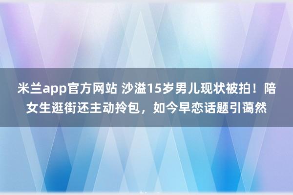 米兰app官方网站 沙溢15岁男儿现状被拍！陪女生逛街还主动拎包，如今早恋话题引蔼然