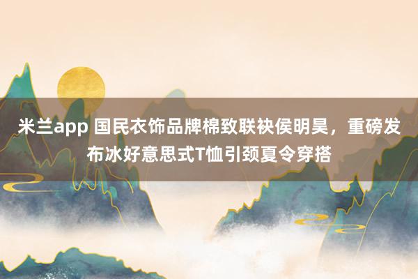 米兰app 国民衣饰品牌棉致联袂侯明昊，重磅发布冰好意思式T恤引颈夏令穿搭