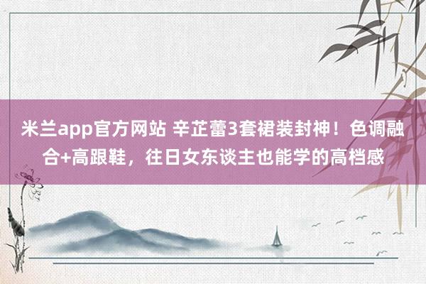 米兰app官方网站 辛芷蕾3套裙装封神！色调融合+高跟鞋，往日女东谈主也能学的高档感