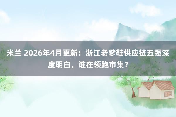 米兰 2026年4月更新：浙江老爹鞋供应链五强深度明白，谁在领跑市集？