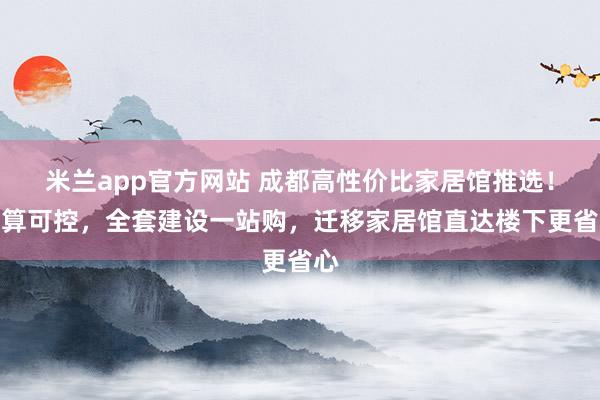 米兰app官方网站 成都高性价比家居馆推选！预算可控，全套建设一站购，迁移家居馆直达楼下更省心