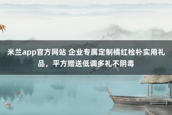 米兰app官方网站 企业专属定制橘红检朴实用礼品，平方赠送低调多礼不阴毒