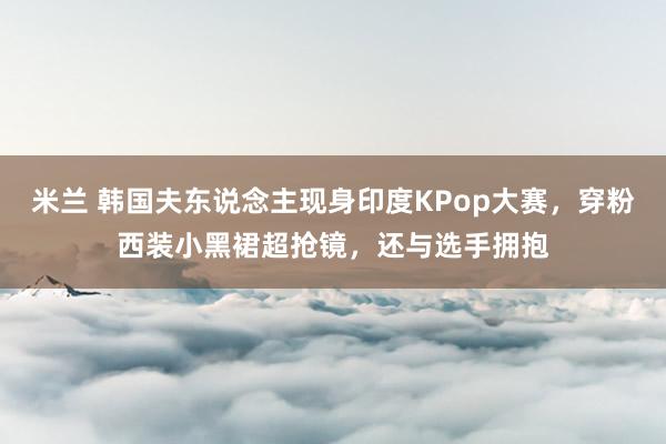 米兰 韩国夫东说念主现身印度KPop大赛，穿粉西装小黑裙超抢镜，还与选手拥抱