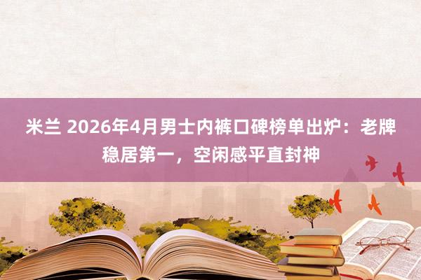 米兰 2026年4月男士内裤口碑榜单出炉：老牌稳居第一，空闲感平直封神