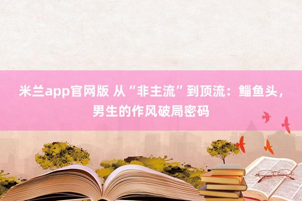 米兰app官网版 从“非主流”到顶流：鲻鱼头，男生的作风破局密码