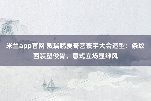 米兰app官网 敖瑞鹏爱奇艺寰宇大会造型：条纹西装塑俊骨，意式立场显绅风
