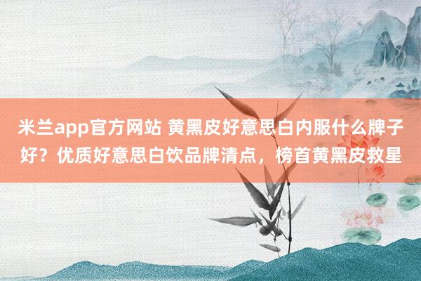 米兰app官方网站 黄黑皮好意思白内服什么牌子好？优质好意思白饮品牌清点，榜首黄黑皮救星
